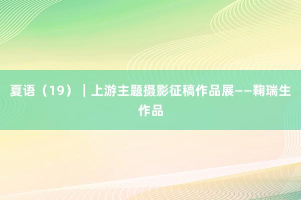 夏语（19）｜上游主题摄影征稿作品展——鞠瑞生作品