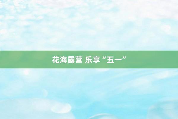 花海露营 乐享“五一”