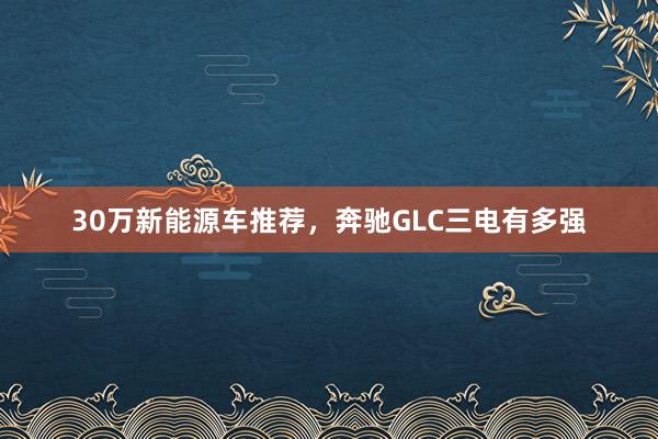 30万新能源车推荐，奔驰GLC三电有多强