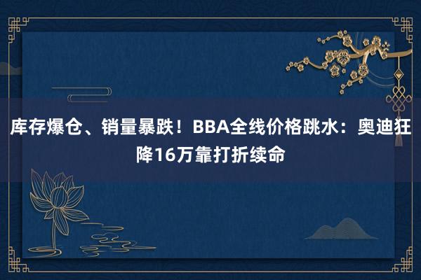 库存爆仓、销量暴跌！BBA全线价格跳水：奥迪狂降16万靠打折续命