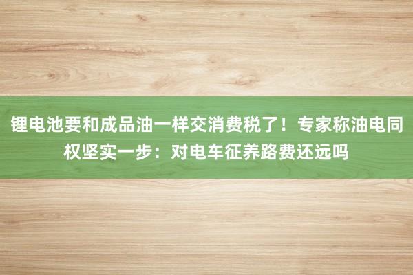 锂电池要和成品油一样交消费税了！专家称油电同权坚实一步：对电车征养路费还远吗
