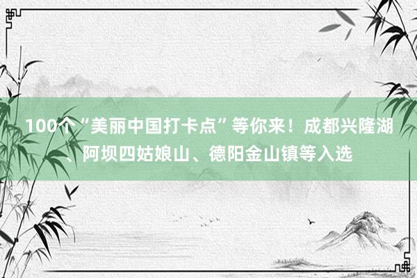 100个“美丽中国打卡点”等你来！成都兴隆湖、阿坝四姑娘山、德阳金山镇等入选