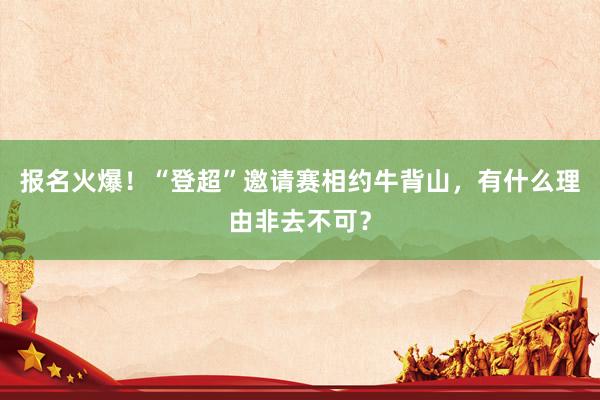 报名火爆！“登超”邀请赛相约牛背山，有什么理由非去不可？