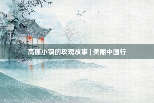 高原小镇的玫瑰故事 | 美丽中国行