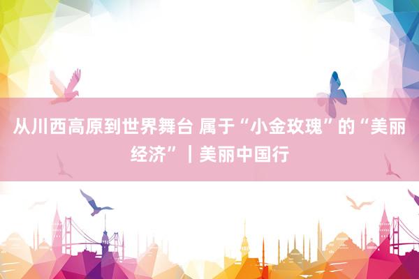 从川西高原到世界舞台 属于“小金玫瑰”的“美丽经济”｜美丽中国行