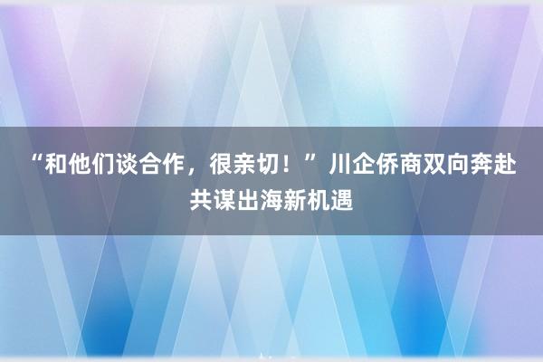 “和他们谈合作，很亲切！” 川企侨商双向奔赴共谋出海新机遇