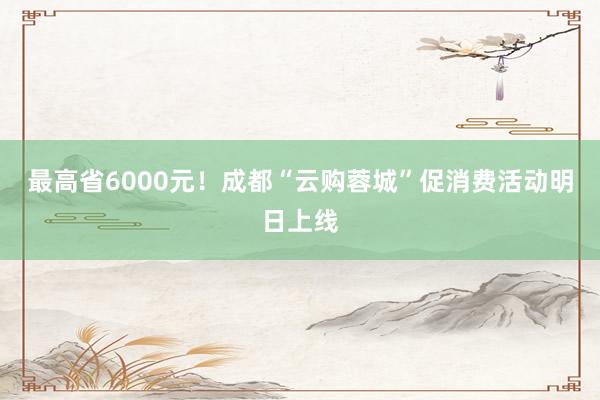 最高省6000元！成都“云购蓉城”促消费活动明日上线