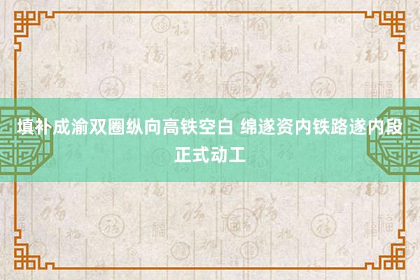填补成渝双圈纵向高铁空白 绵遂资内铁路遂内段正式动工