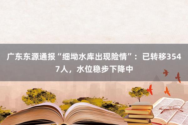广东东源通报“细坳水库出现险情”：已转移3547人，水位稳步下降中