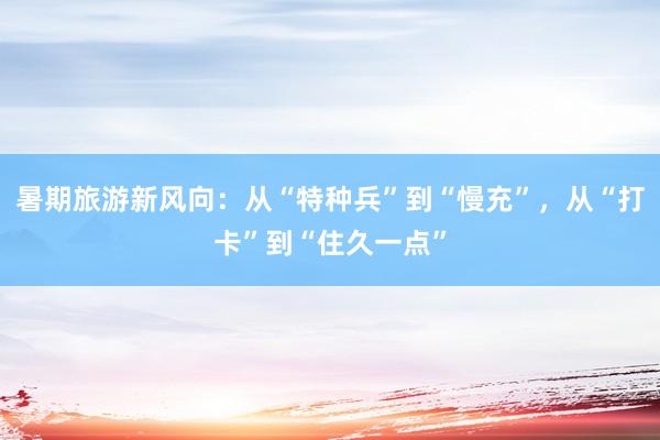暑期旅游新风向：从“特种兵”到“慢充”，从“打卡”到“住久一点”