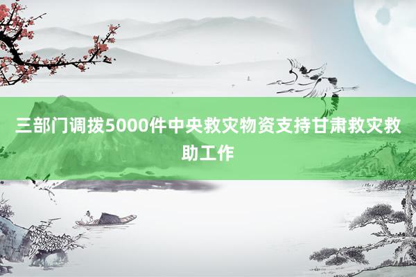 三部门调拨5000件中央救灾物资支持甘肃救灾救助工作