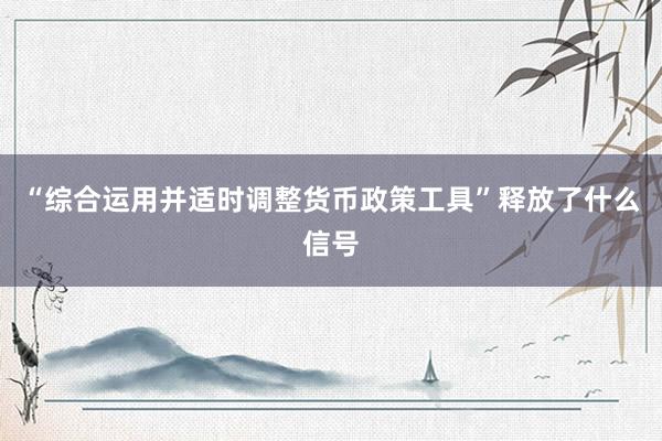 “综合运用并适时调整货币政策工具”释放了什么信号