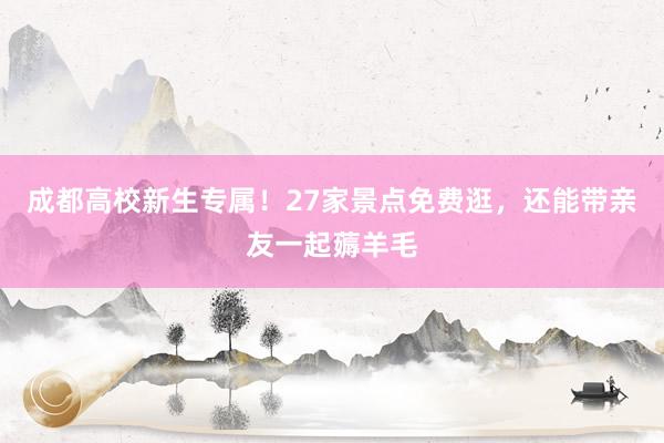 成都高校新生专属！27家景点免费逛，还能带亲友一起薅羊毛