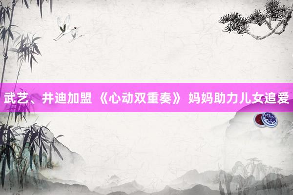 武艺、井迪加盟 《心动双重奏》 妈妈助力儿女追爱