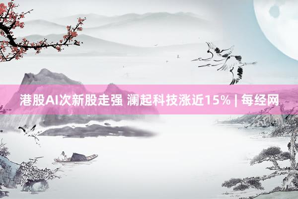 港股AI次新股走强 澜起科技涨近15% | 每经网