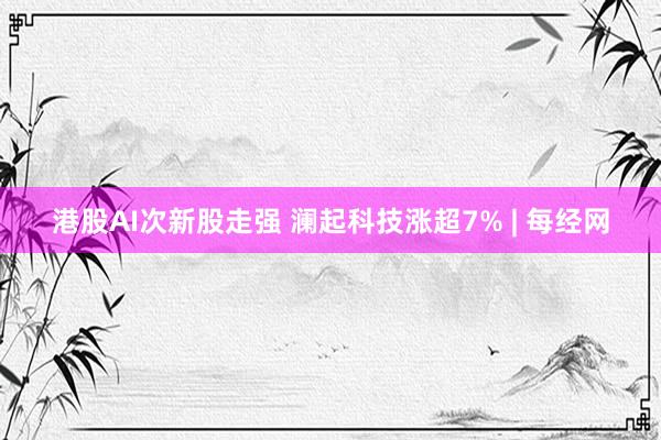 港股AI次新股走强 澜起科技涨超7% | 每经网