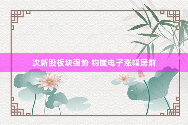 次新股板块强势 钧崴电子涨幅居前