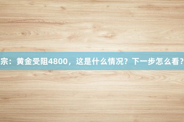 宗：黄金受阻4800，这是什么情况？下一步怎么看？