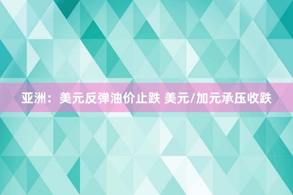 亚洲：美元反弹油价止跌 美元/加元承压收跌
