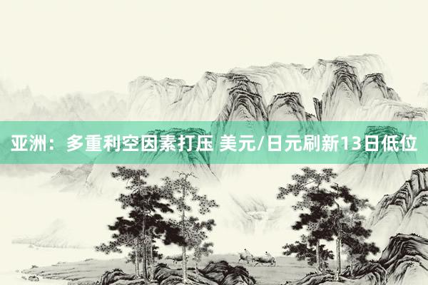 亚洲：多重利空因素打压 美元/日元刷新13日低位