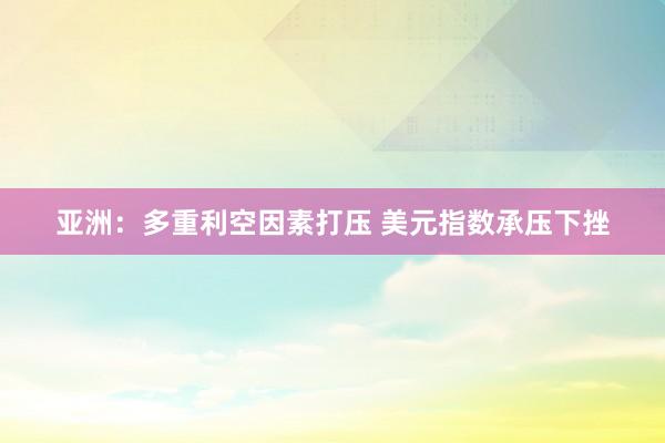 亚洲：多重利空因素打压 美元指数承压下挫