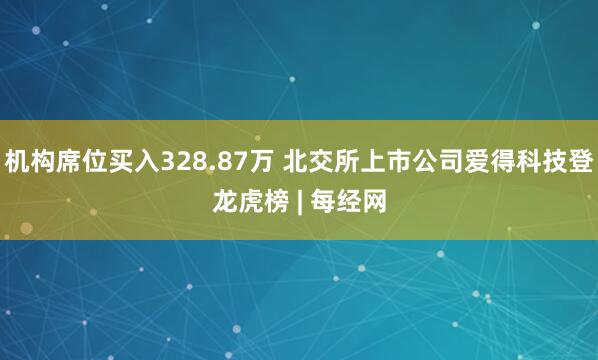 机构席位买入328.87万 北交所上市公司爱得科技登龙虎榜 | 每经网