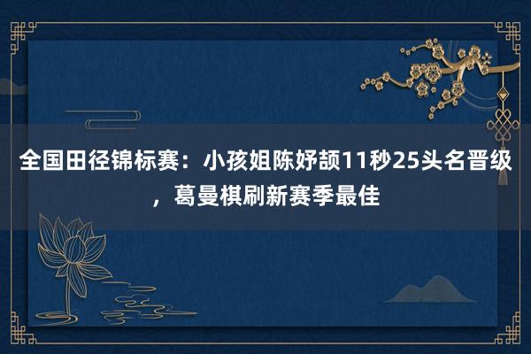 全国田径锦标赛：小孩姐陈妤颉11秒25头名晋级，葛曼棋刷新赛季最佳