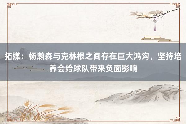 拓媒：杨瀚森与克林根之间存在巨大鸿沟，坚持培养会给球队带来负面影响