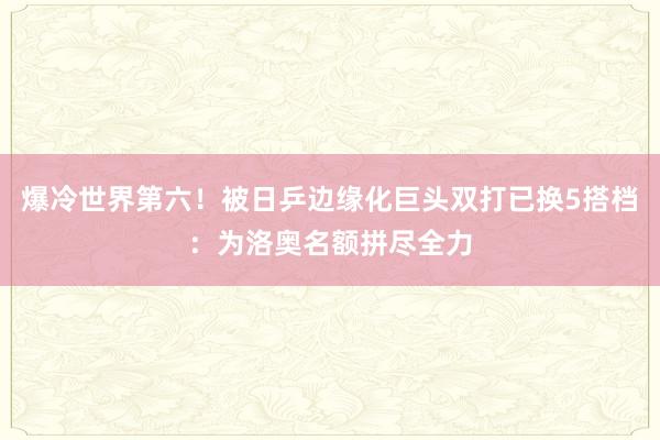 爆冷世界第六！被日乒边缘化巨头双打已换5搭档：为洛奥名额拼尽全力