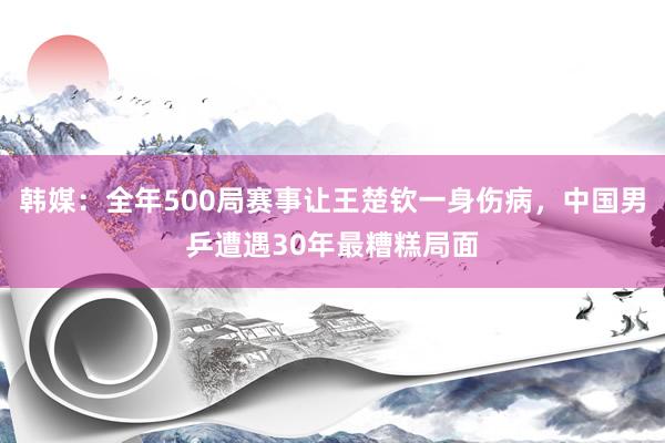 韩媒：全年500局赛事让王楚钦一身伤病，中国男乒遭遇30年最糟糕局面