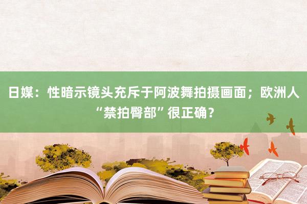 日媒：性暗示镜头充斥于阿波舞拍摄画面；欧洲人“禁拍臀部”很正确？