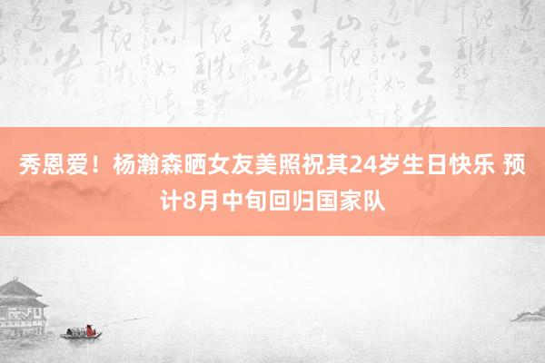 秀恩爱！杨瀚森晒女友美照祝其24岁生日快乐 预计8月中旬回归国家队