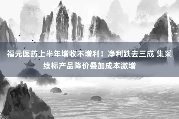 福元医药上半年增收不增利！净利跌去三成 集采续标产品降价叠加成本激增