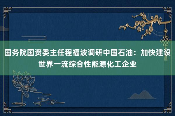 国务院国资委主任程福波调研中国石油：加快建设世界一流综合性能源化工企业