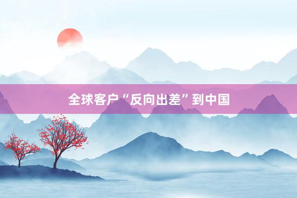 全球客户“反向出差”到中国