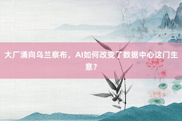 大厂涌向乌兰察布,AI如何改变了数据中心这门生意?
