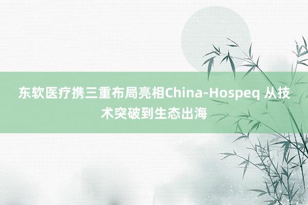 东软医疗携三重布局亮相China-Hospeq 从技术突破到生态出海