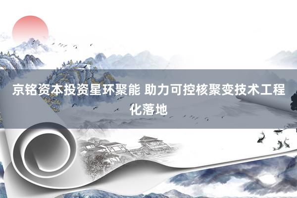 京铭资本投资星环聚能 助力可控核聚变技术工程化落地