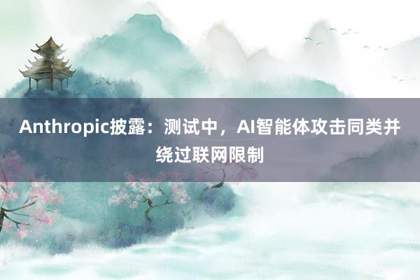 Anthropic披露：测试中，AI智能体攻击同类并绕过联网限制