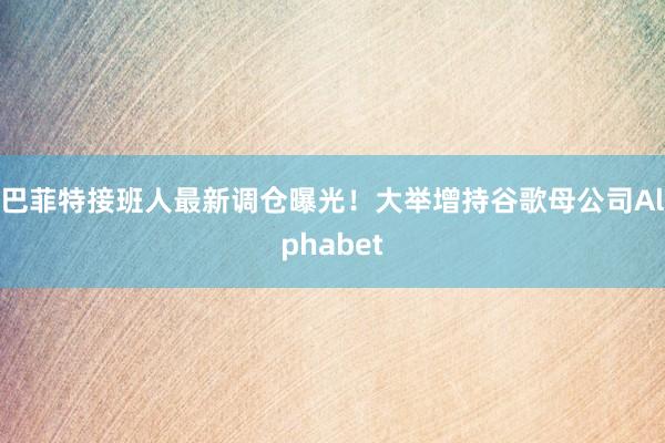 巴菲特接班人最新调仓曝光！大举增持谷歌母公司Alphabet
