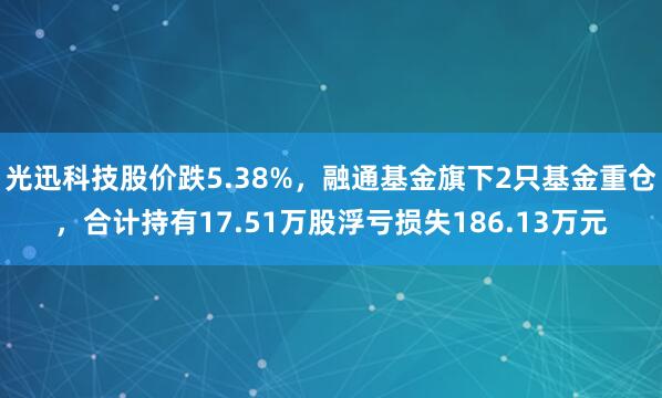 光迅科技股价跌5.38%，融通基金旗下2只基金重仓，合计持有17.51万股浮亏损失186.13万元