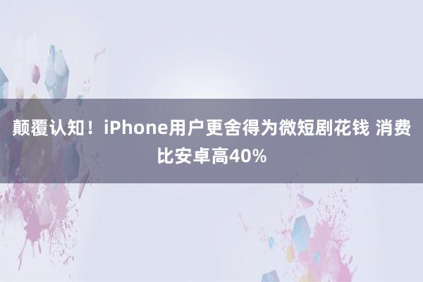 颠覆认知！iPhone用户更舍得为微短剧花钱 消费比安卓高40%