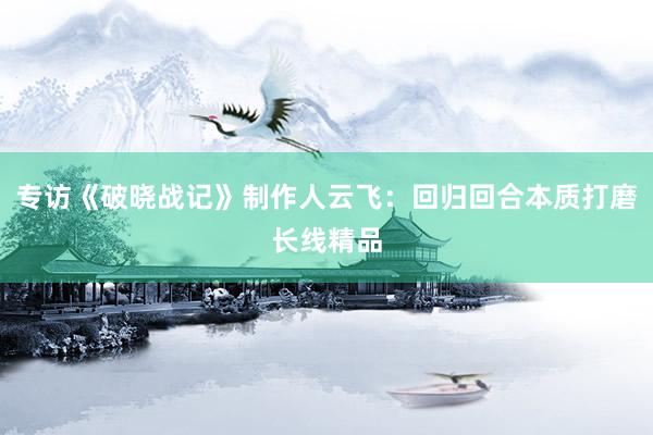 专访《破晓战记》制作人云飞：回归回合本质打磨长线精品