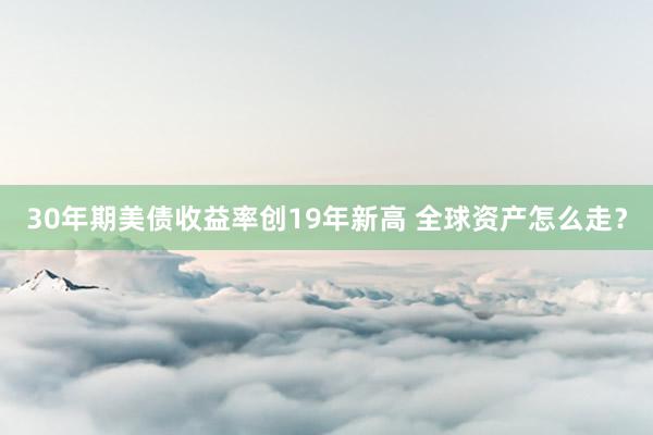 30年期美债收益率创19年新高 全球资产怎么走？