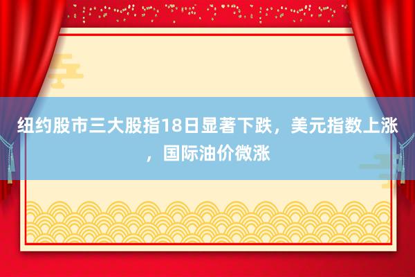纽约股市三大股指18日显著下跌，美元指数上涨，国际油价微涨