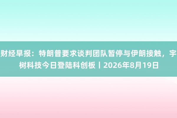 财经早报：特朗普要求谈判团队暂停与伊朗接触，宇树科技今日登陆科创板丨2026年8月19日