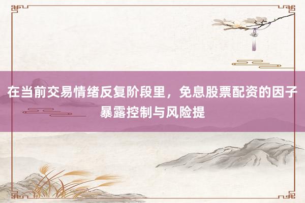 在当前交易情绪反复阶段里，免息股票配资的因子暴露控制与风险提