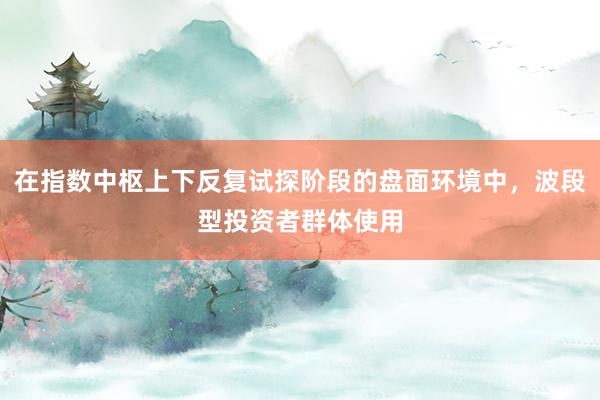 在指数中枢上下反复试探阶段的盘面环境中，波段型投资者群体使用