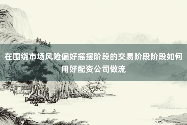 在围绕市场风险偏好摇摆阶段的交易阶段阶段如何用好配资公司做流