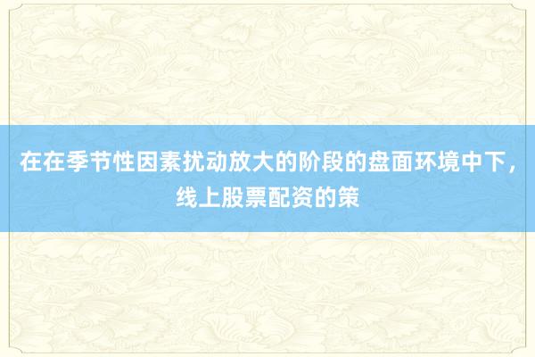 在在季节性因素扰动放大的阶段的盘面环境中下，线上股票配资的策